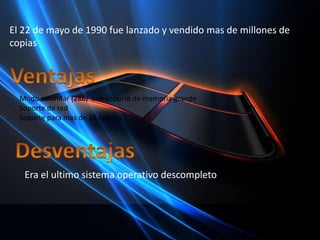El 22 de mayo de 1990 fue lanzado y vendido mas de millones de copiasVentajasModo estandar(286)  con soporte de memoria grandeSoporte de redSoporte para mas de 16 coloresDesventajasEra el ultimo sistema operativo descompleto