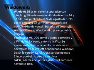 Windows 95 es un sistema operativo con interfaz gráfica de usuario híbrido de entre 16 y 32 bits. Fue publicado el 24 de agosto de 1995 por la empresa de software Microsoft con notable éxito de ventas. Durante su desarrollo se conoció como Windows 4 o por el nombre Chicago.Sustituyó a MS-DOS como sistema operativo y a Windows 3.x como entornográfico. Se encuadra dentro de la familia de sistemas operativos de Microsoft denominada Windows 9x. En la versión OSR2 (OEM ServiceRelease2)incorporó el sistema de archivos FAT32, además del primer atisbo del entonces novedoso USB.