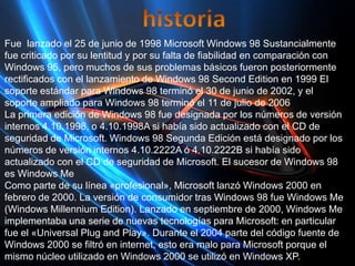 historiaFue  lanzado el 25 de junio de 1998 Microsoft Windows 98 Sustancialmente fue criticado por su lentitud y por su falta de fiabilidad en comparación con Windows 95, pero muchos de sus problemas básicos fueron posteriormente rectificados con el lanzamiento de Windows 98 SecondEdition en 1999 El soporte estándar para Windows 98 terminó el 30 de junio de 2002, y el soporte ampliado para Windows 98 terminó el 11 de julio de 2006La primera edición de Windows 98 fue designada por los números de versión internos 4.10.1998, o 4.10.1998A si había sido actualizado con el CD de seguridad de Microsoft. Windows 98 Segunda Edición está designado por los números de versión internos 4.10.2222A ó 4.10.2222B si había sido actualizado con el CD de seguridad de Microsoft. El sucesor de Windows 98 es Windows MeComo parte de su línea «profesional», Microsoft lanzó Windows 2000 en febrero de 2000. La versión de consumidor tras Windows 98 fue Windows Me (Windows Millennium Edition). Lanzado en septiembre de 2000, Windows Me implementaba una serie de nuevas tecnologías para Microsoft: en particular fue el «Universal Plug and Play». Durante el 2004 parte del código fuente de Windows 2000 se filtró en internet, esto era malo para Microsoft porque el mismo núcleo utilizado en Windows 2000 se utilizó en Windows XP.