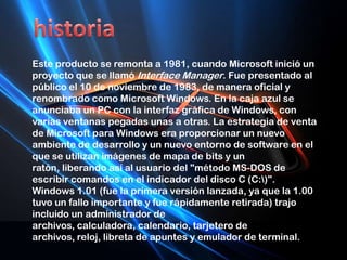 historiaEste producto se remonta a 1981, cuando Microsoft inició un proyecto que se llamó Interface Manager. Fue presentado al público el 10 de noviembre de 1983, de manera oficial y renombrado como Microsoft Windows. En la caja azul se anunciaba un PC con la interfaz gráfica de Windows, con varias ventanas pegadas unas a otras. La estrategia de venta de Microsoft para Windows era proporcionar un nuevo ambiente de desarrollo y un nuevo entorno de software en el que se utilizan imágenes de mapa de bits y un ratón, liberando así al usuario del "método MS-DOS de escribir comandos en el indicador del disco C (C:\)".Windows 1.01 (fue la primera versión lanzada, ya que la 1.00 tuvo un fallo importante y fue rápidamente retirada) trajo incluido un administrador de archivos, calculadora, calendario, tarjetero de archivos, reloj, libreta de apuntes y emulador de terminal.