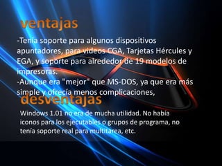 ventajas-Tenía soporte para algunos dispositivos apuntadores, para videos CGA, Tarjetas Hércules y EGA, y soporte para alrededor de 19 modelos de impresoras.-Aunque era "mejor" que MS-DOS, ya que era más simple y ofrecía menos complicaciones, desventajasWindows 1.01 no era de mucha utilidad. No había iconos para los ejecutables o grupos de programa, no tenía soporte real para multitarea, etc.
