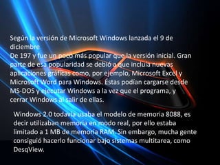 Según la versión de Microsoft Windows lanzada el 9 de  diciembre De 197 y fue un poco más popular que la versión inicial. Gran parte de esa popularidad se debió a que incluía nuevas aplicaciones gráficas como, por ejemplo, Microsoft Excel y Microsoft Word para Windows. Éstas podían cargarse desde MS-DOS y ejecutar Windows a la vez que el programa, y cerrar Windows al salir de ellas.Windows 2.0 todavía usaba el modelo de memoria 8088, es decir utilizaban memoria en modo real, por ello estaba limitado a 1 MB de memoria RAM. Sin embargo, mucha gente consiguió hacerlo funcionar bajo sistemas multitarea, como DesqView.