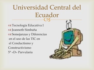 Universidad Central del
          Ecuador
                       
 Tecnología Educativa I
 Jeanneth Simbaña
 Semejanzas y Diferencias
en el uso de las TIC en
el Conductismo y
Constructivismo
5° «D» Parvularia
 