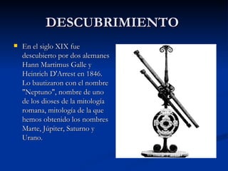DESCUBRIMIENTO  En el siglo XIX fue descubierto por dos alemanes Hann Martimus Galle y Heinrich D'Arrest en 1846. Lo bautizaron con el nombre "Neptuno", nombre de uno de los dioses de la mitología romana, mitología de la que hemos obtenido los nombres Marte, Júpiter, Saturno y Urano.  