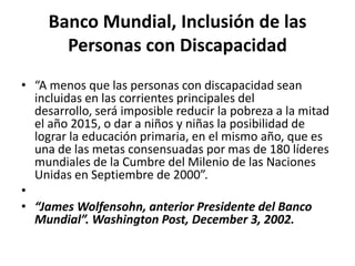 Banco Mundial, Inclusión de las
       Personas con Discapacidad
• “A menos que las personas con discapacidad sean
  incluidas en las corrientes principales del
  desarrollo, será imposible reducir la pobreza a la mitad
  el año 2015, o dar a niños y niñas la posibilidad de
  lograr la educación primaria, en el mismo año, que es
  una de las metas consensuadas por mas de 180 líderes
  mundiales de la Cumbre del Milenio de las Naciones
  Unidas en Septiembre de 2000”.
•
• “James Wolfensohn, anterior Presidente del Banco
  Mundial”. Washington Post, December 3, 2002.
 
