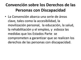 Convención sobre los Derechos de las
    Personas con Discapacidad
• La Convención abarca una serie de áreas
  clave, tales como la accesibilidad, la
  movilización personal, la educación, la salud,
  la rehabilitación y el empleo, y esboza las
  medidas que los Estados Parte se
  comprometen a garantizar que se realicen los
  derechos de las personas con discapacidad.
 