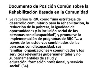 Documento de Posición Común sobre la
 Rehabilitación Basada en la Comunidad
• Se redefine la RBC como "una estrategia de
  desarrollo comunitario para la rehabilitación, la
  reducción de la pobreza, la igualdad de
  oportunidades y la inclusión social de las
  personas con discapacidad”, y promueve la
  implementación de programas de RBC "... a
  través de los esfuerzos combinados de las
  personas con discapacidad, sus
  familias, organizaciones y comunidades y los
  servicios relevantes gubernamentales y no
  gubernamentales de salud y
  educación, formación profesional, y servicio
  social" (34).
 