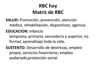 RBC hoy
               Matriz de RBC
SALUD: Promoción, prevención, atención
  médica, rehabilitación, dispositivos, agencia.
EDUCACION: Infancia
  temprana, primaria, secundaria y superior, no
  formal, aprendizaje toda la vida.
SUSTENTO: Desarrollo de destrezas, empleo
  propio, servicios financieros, empleo
  asalariado,protección social
 