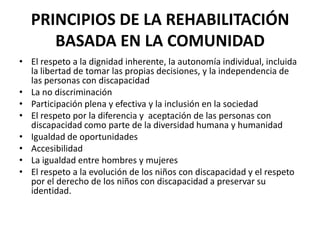PRINCIPIOS DE LA REHABILITACIÓN
      BASADA EN LA COMUNIDAD
• El respeto a la dignidad inherente, la autonomía individual, incluida
  la libertad de tomar las propias decisiones, y la independencia de
  las personas con discapacidad
• La no discriminación
• Participación plena y efectiva y la inclusión en la sociedad
• El respeto por la diferencia y aceptación de las personas con
  discapacidad como parte de la diversidad humana y humanidad
• Igualdad de oportunidades
• Accesibilidad
• La igualdad entre hombres y mujeres
• El respeto a la evolución de los niños con discapacidad y el respeto
  por el derecho de los niños con discapacidad a preservar su
  identidad.
 