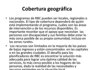 Cobertura geográfica
• Los programas de RBC pueden ser locales, regionales o
  nacionales. El tipo de cobertura dependerá de quién
  está implementando el programa, cuáles son las áreas
  de intervención y de los recursos disponibles. Es
  importante recordar que el apoyo que necesitan las
  personas con discapacidad y sus familias debe estar lo
  más cerca posible de su propia comunidad, incluso en
  las zonas rurales.
• Los recursos son limitados en la mayoría de los países
  de bajos ingresos y están concentrados en las capitales
  o en las grandes ciudades. El desafío para los
  planificadores de RBC es encontrar la solución más
  adecuada para lograr una óptima calidad de los
  servicios, lo más cerca posible a los hogares de las
  personas, dada la realidad de las necesidades y
 