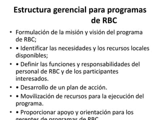 Estructura gerencial para programas
                       de RBC
• Formulación de la misión y visión del programa
  de RBC;
• • Identificar las necesidades y los recursos locales
  disponibles;
• • Definir las funciones y responsabilidades del
  personal de RBC y de los participantes
  interesados.
• • Desarrollo de un plan de acción.
• • Movilización de recursos para la ejecución del
  programa.
• • Proporcionar apoyo y orientación para los
 