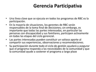 Gerencia Participativa

• Una línea clave que se ejecuta en todos los programas de RBC es la
  participación.
• En la mayoría de situaciones, los gerentes de RBC serán
  responsables de la toma final de decisiones; sin embargo, es
  importante que todas las partes interesadas, en particular las
  personas con discapacidad y sus familiares, participen activamente
  en todas las etapas del ciclo gerencial.
• Las partes interesadas pueden constituir un valioso aporte al
  compartir sus experiencias, observaciones y recomendaciones.
• Su participación durante todo el ciclo de gestión ayudará a asegurar
  que el programa responda a las necesidades de la comunidad y que
  la comunidad ayude a sostener el programa a largo plazo
 