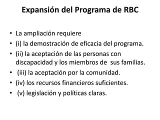 Expansión del Programa de RBC

• La ampliación requiere
• (i) la demostración de eficacia del programa.
• (ii) la aceptación de las personas con
  discapacidad y los miembros de sus familias.
• (iii) la aceptación por la comunidad.
• (iv) los recursos financieros suficientes.
• (v) legislación y políticas claras.
 