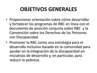 OBJETIVOS GENERALES
• Proporcionar orientación sobre cómo desarrollar
  y fortalecer los programas de RBC en línea con el
  documento de posición conjunta sobre RBC y la
  Convención sobre los Derechos de las Personas
  con Discapacidad.
• Promover la RBC como una estrategia para el
  desarrollo inclusivo basado en la comunidad para
  ayudar en la integración de la discapacidad en
  iniciativas de desarrollo y, en particular, para
  reducir la pobreza.
 