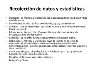 Recolección de datos y estadísticas
• Población, ej. Número de personas con discapacidad por edad, sexo y tipo
  de deficiencia.
• Condiciones de vida: ej. Tipo de vivienda, agua y saneamiento.
• Salud: ej. Tasa de mortalidad, causas de muerte y enfermedad, servicios
  locales de salud.
• Educación: ej. Número de niños con discapacidad que asisten a la
  escuela, tasa de analfabetismo.
• Economía: ej. Fuentes de ingresos, promedio del salario diario.
• Gobierno: ej. Políticas y legislación, nivel de interés en el tema de
  discapacidad, situación de la ratificación e implementación de la
  Convención de las Personas con Discapacidad, parámetros y regulaciones
  de accesibilidad.
• Cultura: ej. Grupos culturales, idiomas hablados, prácticas y actitudes
  hacia las personas con discapacidad.
• Religión: ej. Grupos y creencias religiosas.
• Geografía y Clima.
 