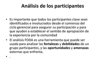 Análisis de los participantes

• Es importante que todos los participantes clave sean
  identificados e involucrados desde el comienzo del
  ciclo gerencial para asegurar su participación y para
  que ayuden a establecer el sentido de apropiación de
  la experiencia por la comunidad
• El análisis FODA es una herramienta que puede ser
  usada para analizar las fortalezas y debilidades de un
  grupo participantes, y las oportunidades y amenazas
  externas que enfrenta.
• .
 