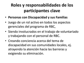 Roles y responsabilidades de los
           participantes clave
• Personas con Discapacidad y sus Familias
• Juego de un rol activo en todos los aspectos
  gerenciales del programa de RBC,
• Siendo involucrados en el trabajo de voluntariado
  y trabajando con el personal de RBC.
• Creando conciencia acerca del tema de
  discapacidad en sus comunidades locales, ej.
  atrayendo la atención hacia las barreras y
  exigiendo su eliminación.
 