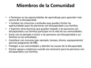 Miembros de la Comunidad

• • Participar en las oportunidades de aprendizaje para aprender más
  acerca de la discapacidad.
• • Cambiar las creencias y actitudes que pueden limitar las
  oportunidades para las personas con discapacidad y sus familias.
• • Suprimir otras barreras que pueden impedir a las personas con
  discapacidad y sus familias participar en la vida de sus comunidades.
• Guiar con el ejemplo e incluir a las personas con discapacidad y sus
  familias en las actividades.
• Contribuir con recursos (por ejemplo, tiempo, dinero, equipamiento)
  para los programas de RBC.
• Proteger a sus comunidades y abordar las causas de la discapacidad.
• Prestar apoyo y asistencia cuando sea necesario para las personas con
  discapacidad y sus familias.
 