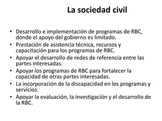 La sociedad civil

• Desarrollo e implementación de programas de RBC,
  donde el apoyo del gobierno es limitado.
• Prestación de asistencia técnica, recursos y
  capacitación para los programas de RBC.
• Apoyar el desarrollo de redes de referencia entre las
  partes interesadas.
• Apoyar los programas de RBC para fortalecer la
  capacidad de otras partes interesadas.
• La incorporación de la discapacidad en los programas y
  servicios.
• Apoyar la evaluación, la investigación y el desarrollo de
  la RBC.
 
