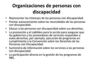 Organizaciones de personas con
              discapacidad
• Representar los intereses de las personas con discapacidad.
• Prestar asesoramiento sobre las necesidades de las personas
  con discapacidad.
• Educar a las personas con discapacidad sobre sus derechos.
• La promoción y el cabildeo para la acción para asegurar que
  los gobiernos y los proveedores de servicios respondan a
  estos derechos, por ejemplo, ejecución de programas en
  cumplimiento a la Convención sobre los Derechos de las
  Personas con Discapacidad.
• Suministro de información sobre los servicios a las personas
  con discapacidad.
• La participación directa en la gestión de los programas de
  RBC.
 