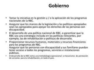 Gobierno

• Tomar la iniciativa en la gestión y / o la aplicación de los programas
  nacionales de la RBC.
• Asegurar que los marcos de la legislación y las políticas apropiadas
  sean las apropiadas para apoyar los derechos de las personas con
  discapacidad.
• El desarrollo de una política nacional de RBC, o garantizar que la
  RBC sea una estrategia incluida en las políticas relevantes, por
  ejemplo, las de rehabilitación o políticas de desarrollo.
• Proporcionar recursos humanos, materiales y recursos financieros
  para los programas de RBC.
  Asegurar que las personas con discapacidad y sus familiares puedan
  tener acceso a todos los programas, servicios e instalaciones
  públicas.
•   El desarrollo de la RBC como una metodología operacional o mecanismo de prestación
    de servicios para la rehabilitación, en todo el país.
 