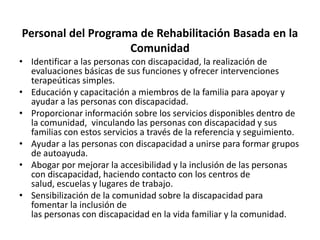 Personal del Programa de Rehabilitación Basada en la
                    Comunidad
• Identificar a las personas con discapacidad, la realización de
  evaluaciones básicas de sus funciones y ofrecer intervenciones
  terapeúticas simples.
• Educación y capacitación a miembros de la familia para apoyar y
  ayudar a las personas con discapacidad.
• Proporcionar información sobre los servicios disponibles dentro de
  la comunidad, vinculando las personas con discapacidad y sus
  familias con estos servicios a través de la referencia y seguimiento.
• Ayudar a las personas con discapacidad a unirse para formar grupos
  de autoayuda.
• Abogar por mejorar la accesibilidad y la inclusión de las personas
  con discapacidad, haciendo contacto con los centros de
  salud, escuelas y lugares de trabajo.
• Sensibilización de la comunidad sobre la discapacidad para
  fomentar la inclusión de
  las personas con discapacidad en la vida familiar y la comunidad.
 
