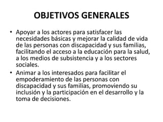 OBJETIVOS GENERALES
• Apoyar a los actores para satisfacer las
  necesidades básicas y mejorar la calidad de vida
  de las personas con discapacidad y sus familias,
  facilitando el acceso a la educación para la salud,
  a los medios de subsistencia y a los sectores
  sociales.
• Animar a los interesados para facilitar el
  empoderamiento de las personas con
  discapacidad y sus familias, promoviendo su
  inclusión y la participación en el desarrollo y la
  toma de decisiones.
 