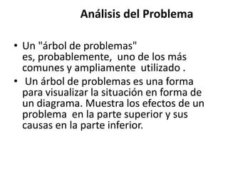 Análisis del Problema

• Un "árbol de problemas"
  es, probablemente, uno de los más
  comunes y ampliamente utilizado .
• Un árbol de problemas es una forma
  para visualizar la situación en forma de
  un diagrama. Muestra los efectos de un
  problema en la parte superior y sus
  causas en la parte inferior.
 