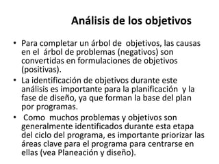 Análisis de los objetivos
• Para completar un árbol de objetivos, las causas
  en el árbol de problemas (negativos) son
  convertidas en formulaciones de objetivos
  (positivas).
• La identificación de objetivos durante este
  análisis es importante para la planificación y la
  fase de diseño, ya que forman la base del plan
  por programas.
• Como muchos problemas y objetivos son
  generalmente identificados durante esta etapa
  del ciclo del programa, es importante priorizar las
  áreas clave para el programa para centrarse en
  ellas (vea Planeación y diseño).
 