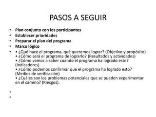 PASOS A SEGUIR
•   Plan conjunto con los participantes
•   Establecer prioridades
•   Preparar el plan del programa
•   Marco lógico
•   • ¿Qué hace el programa, qué queremos lograr? (Objetivo y propósito)
    • ¿Cómo será el programa de lograrlo? (Resultados y actividades)
    • ¿Cómo vamos a saber cuando el programa ha logrado esto?
    (Indicadores)
    • ¿Cómo podemos confirmar que el programa ha logrado esto?
    (Medios de verificación)
    • ¿Cuáles son los problemas potenciales que se pueden experimentar
    en el camino? (Riesgos).

•
•
 