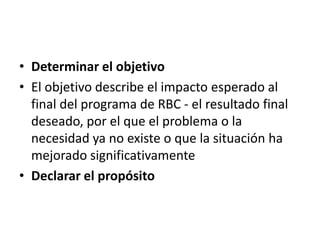 • Determinar el objetivo
• El objetivo describe el impacto esperado al
  final del programa de RBC - el resultado final
  deseado, por el que el problema o la
  necesidad ya no existe o que la situación ha
  mejorado significativamente
• Declarar el propósito
 