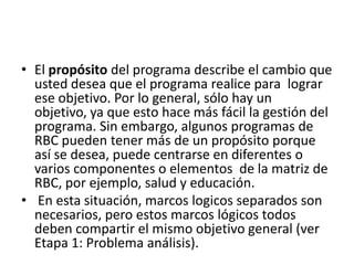 • El propósito del programa describe el cambio que
  usted desea que el programa realice para lograr
  ese objetivo. Por lo general, sólo hay un
  objetivo, ya que esto hace más fácil la gestión del
  programa. Sin embargo, algunos programas de
  RBC pueden tener más de un propósito porque
  así se desea, puede centrarse en diferentes o
  varios componentes o elementos de la matriz de
  RBC, por ejemplo, salud y educación.
• En esta situación, marcos logicos separados son
  necesarios, pero estos marcos lógicos todos
  deben compartir el mismo objetivo general (ver
  Etapa 1: Problema análisis).
 