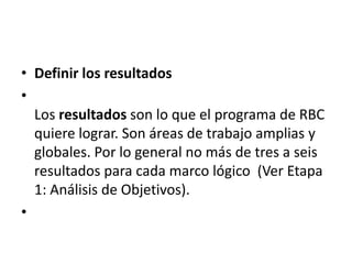 • Definir los resultados
•
  Los resultados son lo que el programa de RBC
  quiere lograr. Son áreas de trabajo amplias y
  globales. Por lo general no más de tres a seis
  resultados para cada marco lógico (Ver Etapa
  1: Análisis de Objetivos).
•
 