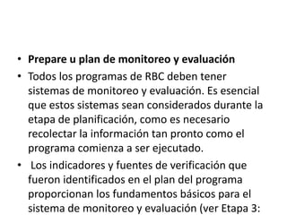 • Prepare u plan de monitoreo y evaluación
• Todos los programas de RBC deben tener
  sistemas de monitoreo y evaluación. Es esencial
  que estos sistemas sean considerados durante la
  etapa de planificación, como es necesario
  recolectar la información tan pronto como el
  programa comienza a ser ejecutado.
• Los indicadores y fuentes de verificación que
  fueron identificados en el plan del programa
  proporcionan los fundamentos básicos para el
  sistema de monitoreo y evaluación (ver Etapa 3:
 