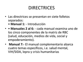 DIRECTRICES
• Las directrices se presentan en siete folletos
  separados:
  • Manual 1: - Introducción
• • Manuales 2 al 6: - cada manual examina uno de
  los cinco componentes de la matriz de RBC
  (salud, educación, medios de vida, social y
  empoderamiento).
• Manual 7:- El manual complementario abarca
  cuatro temas específicos, i.e. salud mental,
  VIH/SIDA, lepra y crisis humanitarias
 
