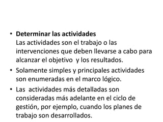• Determinar las actividades
  Las actividades son el trabajo o las
  intervenciones que deben llevarse a cabo para
  alcanzar el objetivo y los resultados.
• Solamente simples y principales actividades
  son enumeradas en el marco lógico.
• Las actividades más detalladas son
  consideradas más adelante en el ciclo de
  gestión, por ejemplo, cuando los planes de
  trabajo son desarrollados.
 