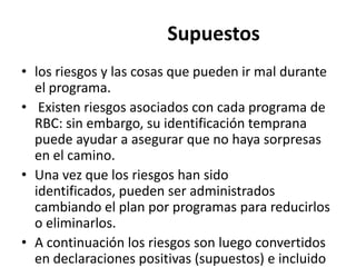 Supuestos
• los riesgos y las cosas que pueden ir mal durante
  el programa.
• Existen riesgos asociados con cada programa de
  RBC: sin embargo, su identificación temprana
  puede ayudar a asegurar que no haya sorpresas
  en el camino.
• Una vez que los riesgos han sido
  identificados, pueden ser administrados
  cambiando el plan por programas para reducirlos
  o eliminarlos.
• A continuación los riesgos son luego convertidos
  en declaraciones positivas (supuestos) e incluido
 