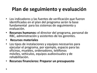 Plan de seguimiento y evaluación
• Los indicadores y las fuentes de verificación que fueron
  identificadas en el plan del programa serán la base
  fundamental para los sistemas de seguimiento y
  evaluación.
• Recursos humanos: el director del programa, personal de
  RBC, administración y asistentes de los gerentes.
• Recursos materiales
• Los tipos de instalaciones y equipos necesarios para
  ejecutar el programa, por ejemplo, espacio para las
  oficinas, muebles, ordenadores, teléfonos
  móviles, vehículos, equipos audiovisuales y de
  rehabilitación.
• Recursos financieros: Preparar un presupuesto

•
 