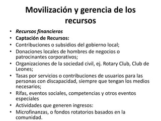 Movilización y gerencia de los
                   recursos
•   Recursos financieros
•   Captación de Recursos:
•   Contribuciones o subsidios del gobierno local;
•   Donaciones locales de hombres de negocios o
    patrocinantes corporativos;
•   Organizaciones de la sociedad civil, ej. Rotary Club, Club de
    Leones;
•   Tasas por servicios o contribuciones de usuarios para las
    personas con discapacidad, siempre que tengan los medios
    necesarios;
•   Rifas, eventos sociales, competencias y otros eventos
    especiales
•   Actividades que generen ingresos:
•   Microfinanzas, o fondos rotatorios basados en la
    comunidad.
 