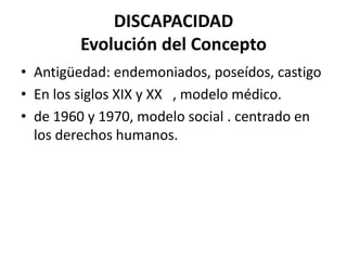 DISCAPACIDAD
        Evolución del Concepto
• Antigüedad: endemoniados, poseídos, castigo
• En los siglos XIX y XX , modelo médico.
• de 1960 y 1970, modelo social . centrado en
  los derechos humanos.
 