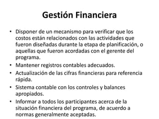 Gestión Financiera
• Disponer de un mecanismo para verificar que los
  costos están relacionados con las actividades que
  fueron diseñadas durante la etapa de planificación, o
  aquellas que fueron acordadas con el gerente del
  programa.
• Mantener registros contables adecuados.
• Actualización de las cifras financieras para referencia
  rápida.
• Sistema contable con los controles y balances
  apropiados.
• Informar a todos los participantes acerca de la
  situación financiera del programa, de acuerdo a
  normas generalmente aceptadas.
 