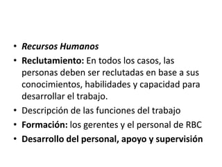 • Recursos Humanos
• Reclutamiento: En todos los casos, las
  personas deben ser reclutadas en base a sus
  conocimientos, habilidades y capacidad para
  desarrollar el trabajo.
• Descripción de las funciones del trabajo
• Formación: los gerentes y el personal de RBC
• Desarrollo del personal, apoyo y supervisión
 