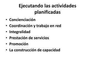 Ejecutando las actividades
                planificadas
•   Concienciación
•   Coordinación y trabajo en red
•   Integralidad
•   Prestación de servicios
•   Promoción
•   La construcción de capacidad
 