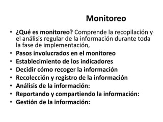 Monitoreo
• ¿Qué es monitoreo? Comprende la recopilación y
  el análisis regular de la información durante toda
  la fase de implementación,
• Pasos involucrados en el monitoreo
• Establecimiento de los indicadores
• Decidir cómo recoger la información
• Recolección y registro de la información
• Análisis de la información:
• Reportando y compartiendo la información:
• Gestión de la información:
 