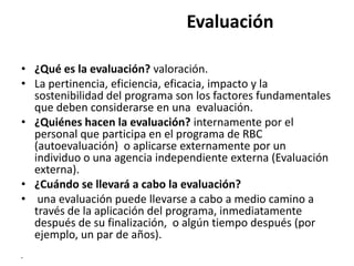 Evaluación

• ¿Qué es la evaluación? valoración.
• La pertinencia, eficiencia, eficacia, impacto y la
  sostenibilidad del programa son los factores fundamentales
  que deben considerarse en una evaluación.
• ¿Quiénes hacen la evaluación? internamente por el
  personal que participa en el programa de RBC
  (autoevaluación) o aplicarse externamente por un
  individuo o una agencia independiente externa (Evaluación
  externa).
• ¿Cuándo se llevará a cabo la evaluación?
• una evaluación puede llevarse a cabo a medio camino a
  través de la aplicación del programa, inmediatamente
  después de su finalización, o algún tiempo después (por
  ejemplo, un par de años).
•
 