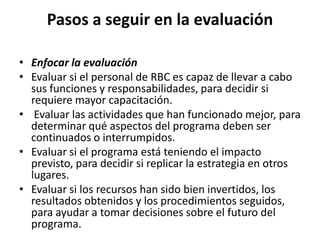 Pasos a seguir en la evaluación

• Enfocar la evaluación
• Evaluar si el personal de RBC es capaz de llevar a cabo
  sus funciones y responsabilidades, para decidir si
  requiere mayor capacitación.
• Evaluar las actividades que han funcionado mejor, para
  determinar qué aspectos del programa deben ser
  continuados o interrumpidos.
• Evaluar si el programa está teniendo el impacto
  previsto, para decidir si replicar la estrategia en otros
  lugares.
• Evaluar si los recursos han sido bien invertidos, los
  resultados obtenidos y los procedimientos seguidos,
  para ayudar a tomar decisiones sobre el futuro del
  programa.
 