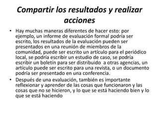 Compartir los resultados y realizar
               acciones
• Hay muchas maneras diferentes de hacer esto: por
  ejemplo, un informe de evaluación formal podría ser
  escrito, los resultados de la evaluación pueden ser
  presentados en una reunión de miembros de la
  comunidad, puede ser escrito un artículo para el periódico
  local, se podría escribir un estudio de caso, se podría
  escribir un boletín para ser distribuido a otras agencias, un
  artículo puede ser escrito para una revista, o un documento
  podría ser presentado en una conferencia.
• Después de una evaluación, también es importante
  reflexionar y aprender de las cosas que funcionaron y las
  cosas que no se hicieron, y lo que se está haciendo bien y lo
  que se está haciendo
 