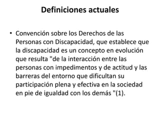 Definiciones actuales

• Convención sobre los Derechos de las
  Personas con Discapacidad, que establece que
  la discapacidad es un concepto en evolución
  que resulta "de la interacción entre las
  personas con impedimentos y de actitud y las
  barreras del entorno que dificultan su
  participación plena y efectiva en la sociedad
  en pie de igualdad con los demás "(1).
 