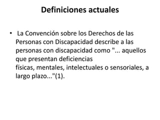 Definiciones actuales

• La Convención sobre los Derechos de las
  Personas con Discapacidad describe a las
  personas con discapacidad como "... aquellos
  que presentan deficiencias
  físicas, mentales, intelectuales o sensoriales, a
  largo plazo..."(1).
 