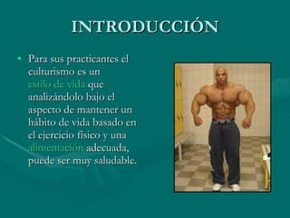 INTRODUCCIÓN Para sus practicantes el culturismo es un  estilo de vida  que analizándolo bajo el aspecto de mantener un hábito de vida basado en el ejercicio físico y una  alimentación  adecuada, puede ser muy saludable. 